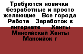 Требуются новички, безработные и просто желающие - Все города Работа » Заработок в интернете   . Ханты-Мансийский,Ханты-Мансийск г.